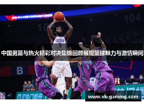 中国男篮与热火精彩对决集锦回顾展现篮球魅力与激情瞬间